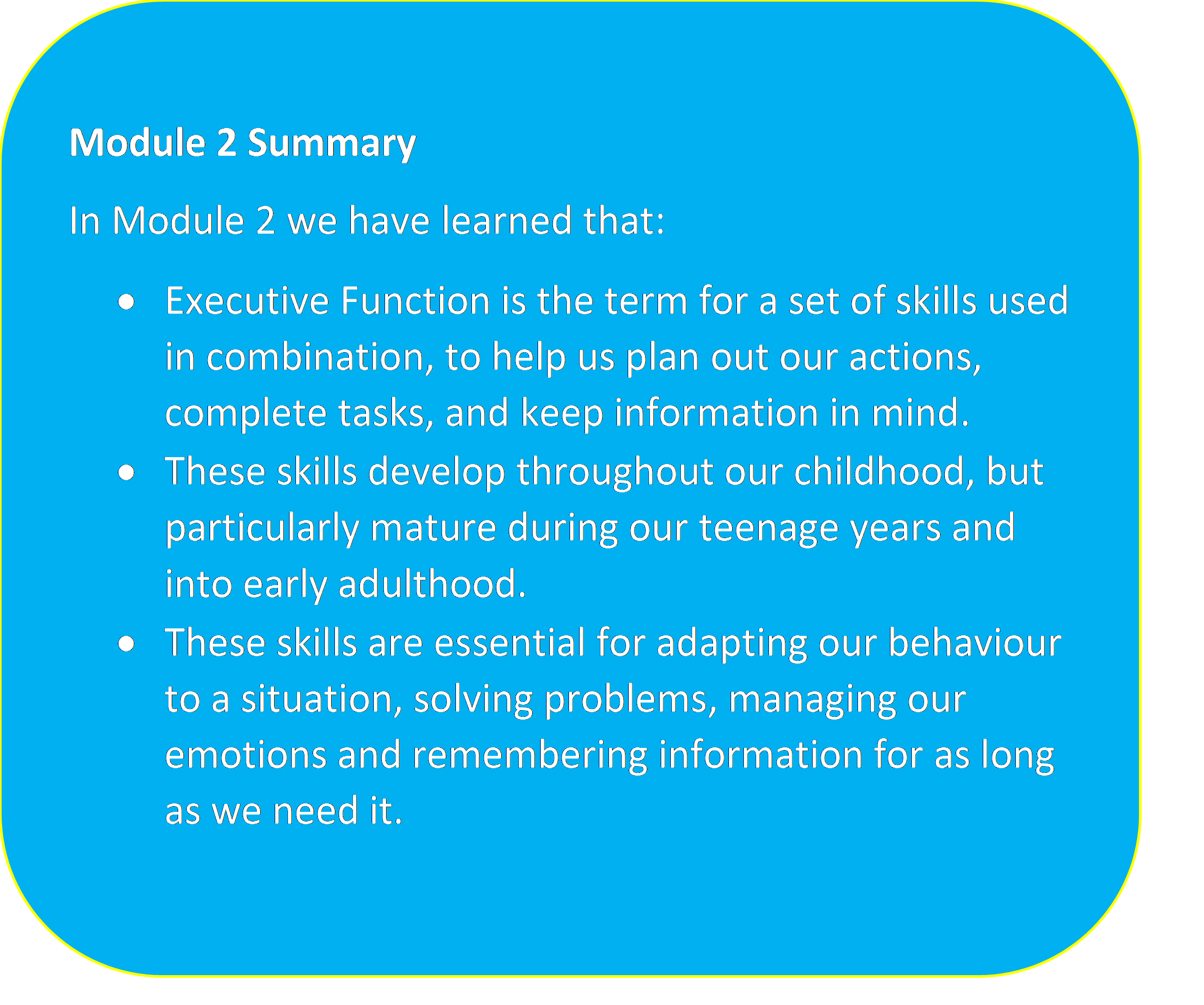 Turquoise/Blue box with a yellow outline containing the text: "Module 2 Summary In Module 2 we have learned that: • Executive Function is the term for a set of skills used in combination, to help us plan out our actions, complete tasks, and keep information in mind. • These skills develop throughout our childhood, but particularly mature during our teenage years and into early adulthood. • These skills are essential for adapting our behaviour to a situation, solving problems, managing our emotions and remembering information for as long as we need it."