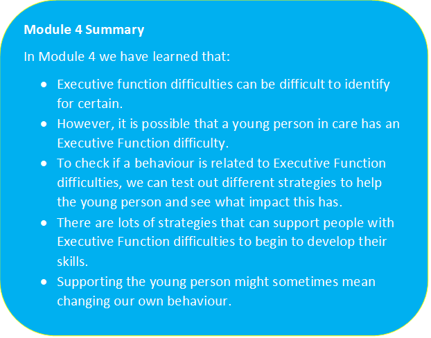 Turquoise/Blue box with a yellow outline containing the text "Module 4 Summary: In Module 4 we have learned that • Executive function difficulties can be difficult to identify for certain • However, it is possible that a young person in care has Executive Function difficulties • To check if a behaviour is related to Executive Function difficulties, we can test out different strategies to help the young person and see what impact this has • There are lots of strategies that can support people with Executive Function difficulties to begin to develop their skills • Supporting the young person might sometimes mean changing our own behaviour"